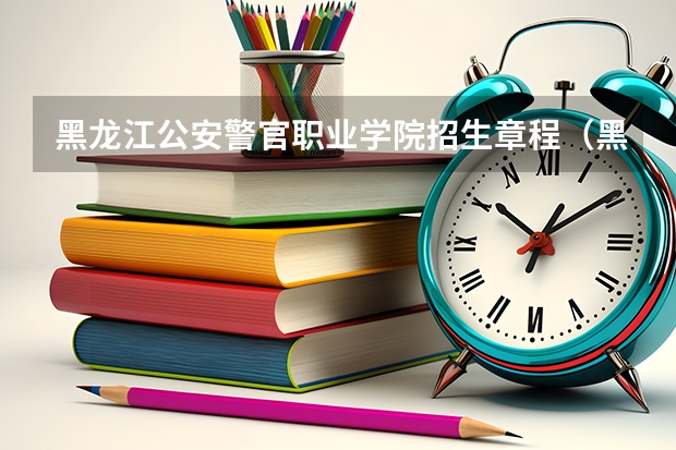 黑龙江公安警官职业学院招生章程（黑龙江公安警官职业学院代码）
