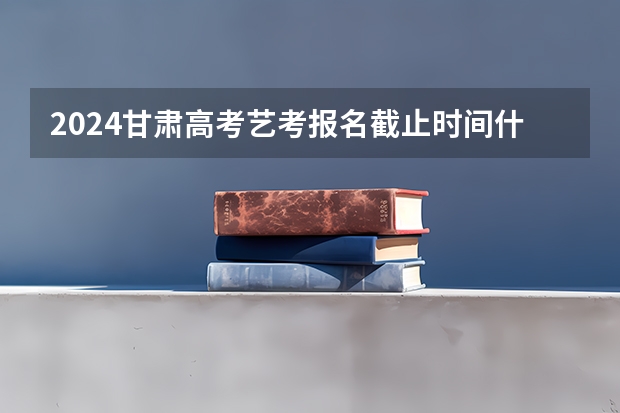 2024甘肃高考艺考报名截止时间什么时候
