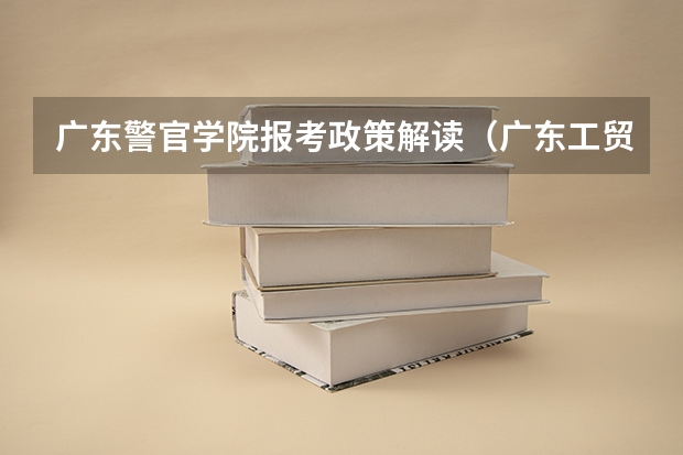 广东警官学院报考政策解读(广东工贸职业技术学院报考政策解读)