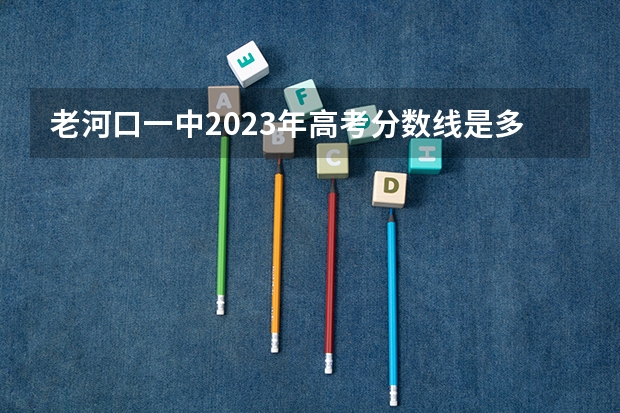 老河口一中2023年高考分数线是多少？