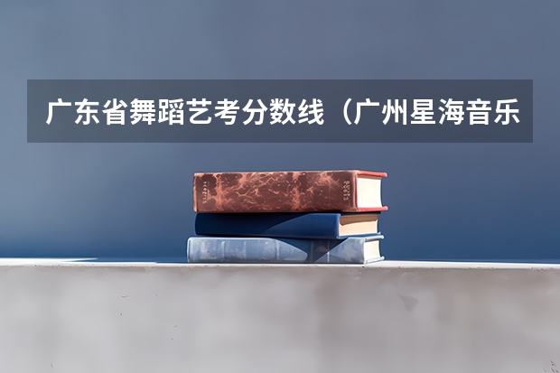 广东省舞蹈艺考分数线（广州星海音乐学院艺考分数线）