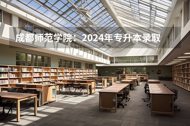 成都师范学院：2024年专升本录取信息(附：各批次录取分数线及录取人数) 成都师范学院各省招生计划专业人数及最低分数线位次