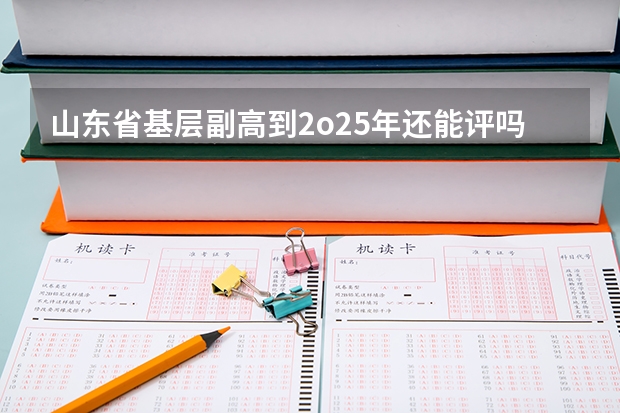 山东省基层副高到2o25年还能评吗?