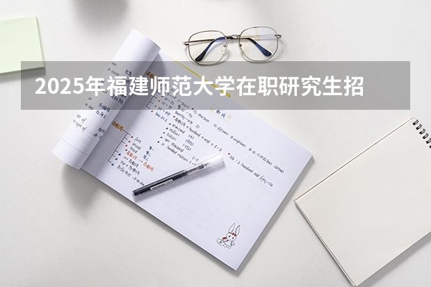 2025年福建师范大学在职研究生招生简章汇总！学费多少钱？