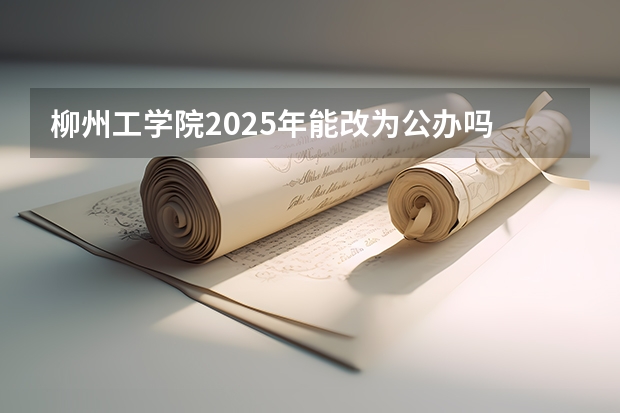 柳州工学院2025年能改为公办吗