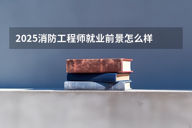 2025消防工程师就业前景怎么样 工资高吗