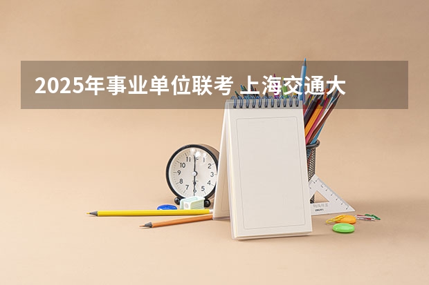 2025年事业单位联考 上海交通大学管理类联考硕士（MBA,MPA,MPAcc,MEM，MTT)最新招生简章汇总！手把手教你考入上海交通大学~