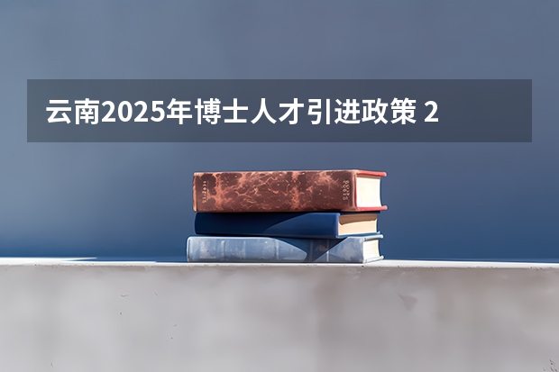 云南2025年博士人才引进政策 2025年云南二建报名时间