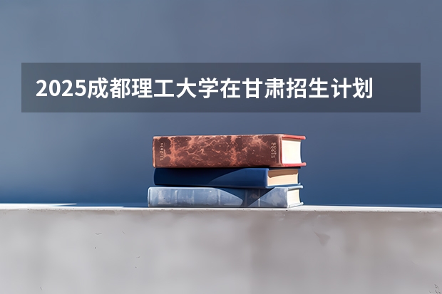 2025成都理工大学在甘肃招生计划预测