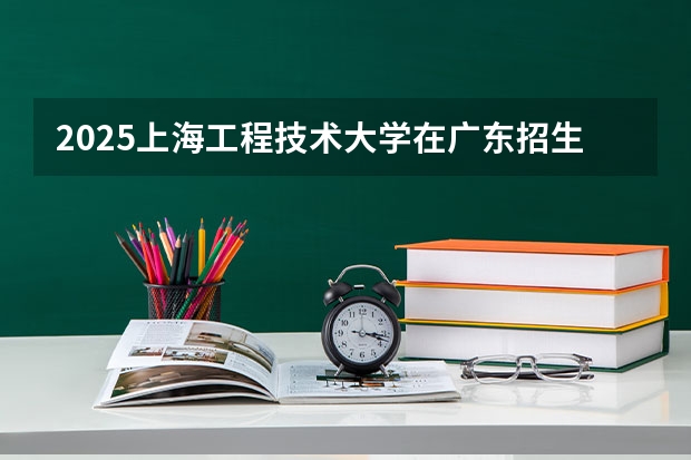 2025上海工程技术大学在广东招生计划人数一览表