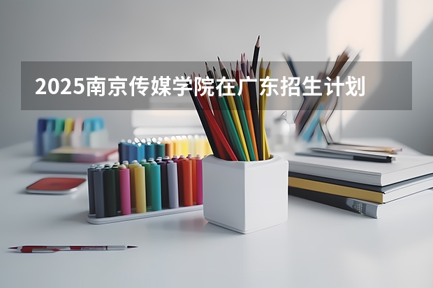 2025南京传媒学院在广东招生计划人数一览表