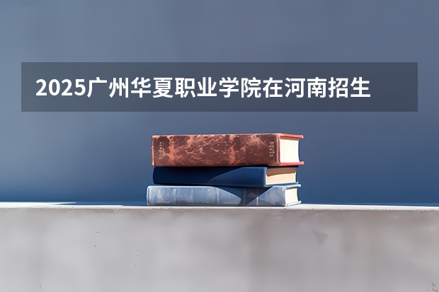 2025广州华夏职业学院在河南招生计划人数一览表