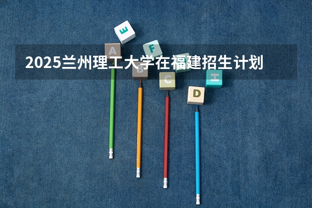 2025兰州理工大学在福建招生计划一览表