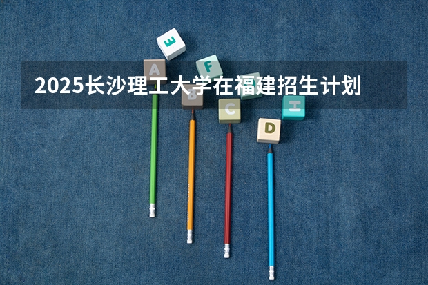 2025长沙理工大学在福建招生计划一览表