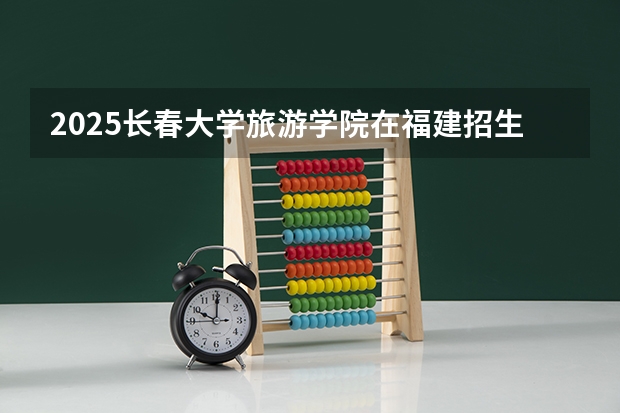 2025长春大学旅游学院在福建招生计划一览表