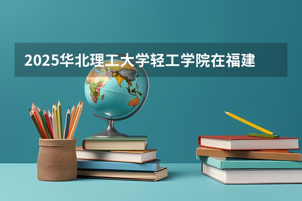 2025华北理工大学轻工学院在福建招生计划一览表