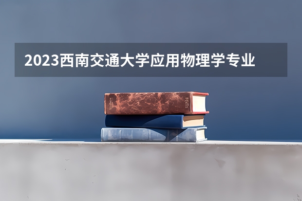 2023西南交通大学应用物理学专业分数线是多少(历年分数线汇总)