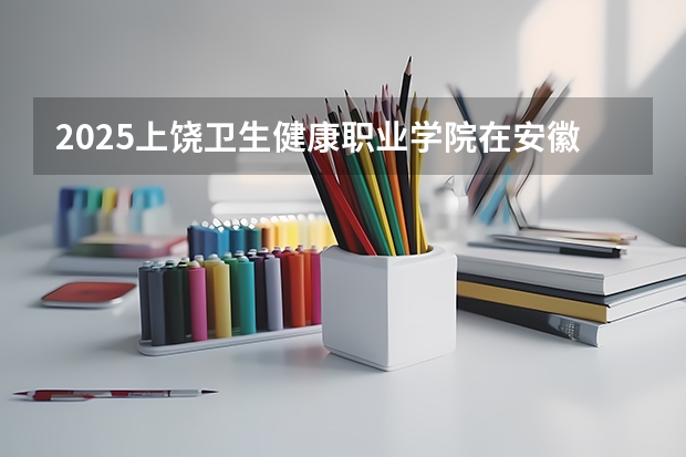 2025上饶卫生健康职业学院在安徽招生计划一览表