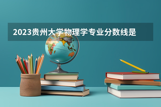 2023贵州大学物理学专业分数线是多少(历年分数线汇总)