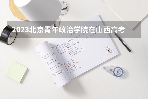 2023北京青年政治学院在山西高考专业招生计划多少人(历年招生计划)