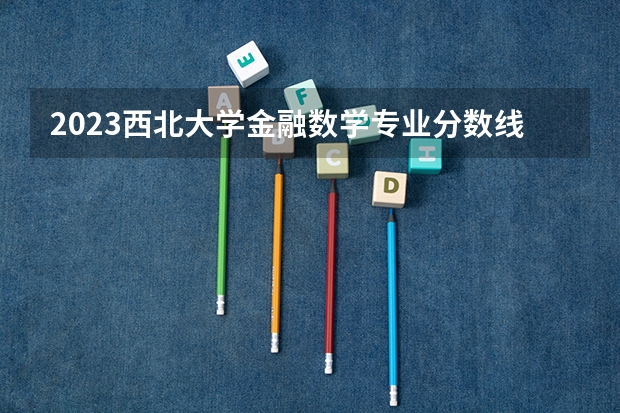 2023西北大学金融数学专业分数线是多少(历年分数线汇总)