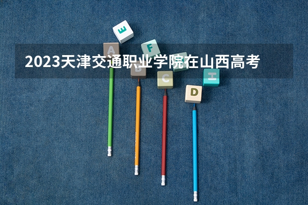 2023天津交通职业学院在山西高考专业招生计划多少人(历年招生计划)