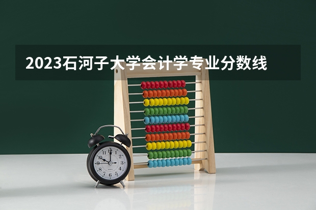 2023石河子大学会计学专业分数线是多少(历年分数线汇总)