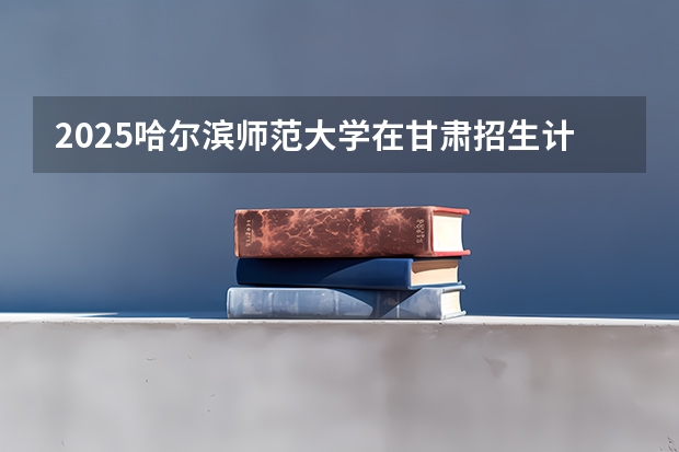 2025哈尔滨师范大学在甘肃招生计划一览表