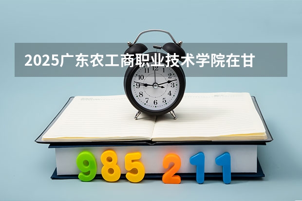 2025广东农工商职业技术学院在甘肃招生计划一览表