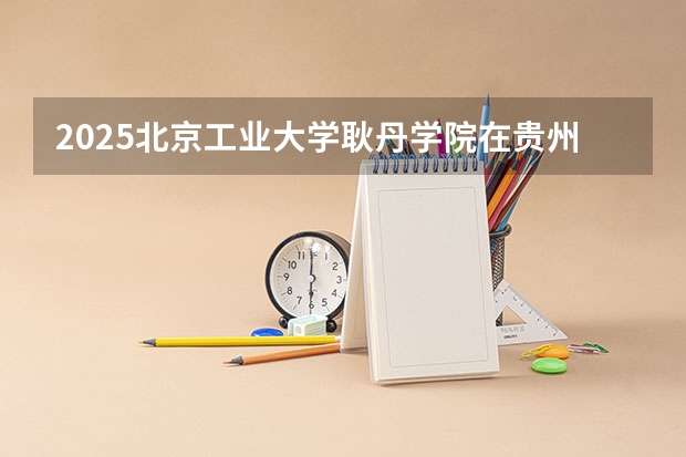 2025北京工业大学耿丹学院在贵州招生计划一览表
