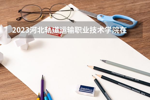 2023河北轨道运输职业技术学院在山西高考专业招生计划多少人(历年招生计划)