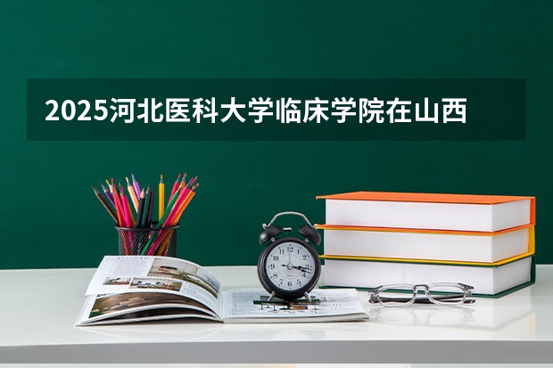 2025河北医科大学临床学院在山西招生计划一览表