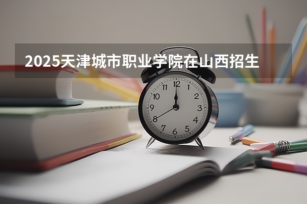 2025天津城市职业学院在山西招生计划一览表