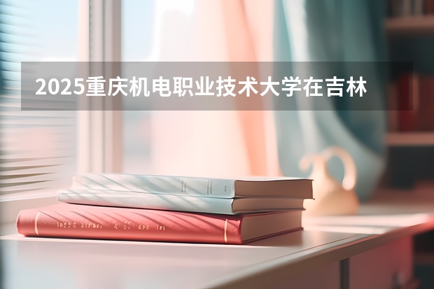 2025重庆机电职业技术大学在吉林招生计划一览表