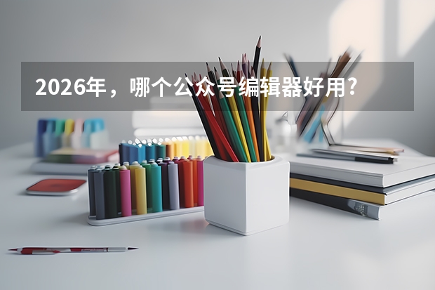 2026年，哪个公众号编辑器好用?企业/政务新媒体实用指南