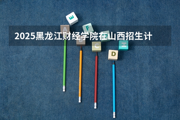 2025黑龙江财经学院在山西招生计划一览表