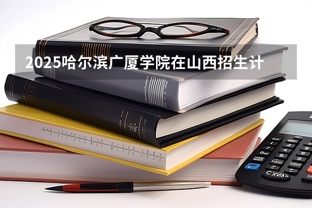 2025哈尔滨广厦学院在山西招生计划一览表