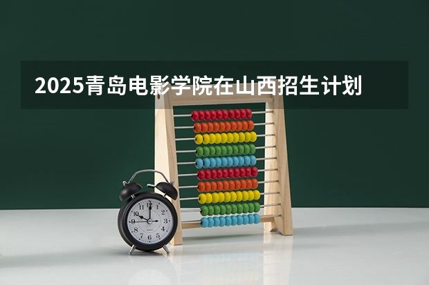 2025青岛电影学院在山西招生计划一览表