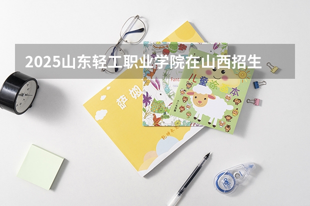 2025山东轻工职业学院在山西招生计划一览表