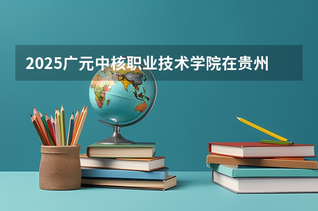 2025广元中核职业技术学院在贵州招生计划一览表