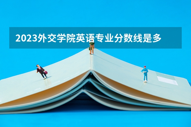 2023外交学院英语专业分数线是多少(历年分数线汇总)