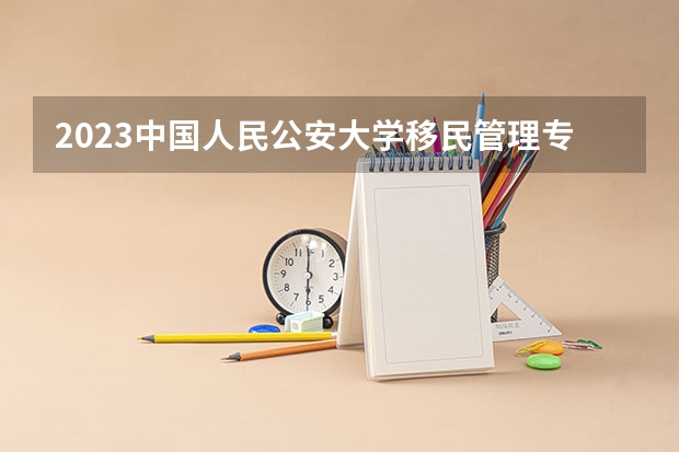 2023中国人民公安大学移民管理专业分数线是多少(历年分数线汇总)