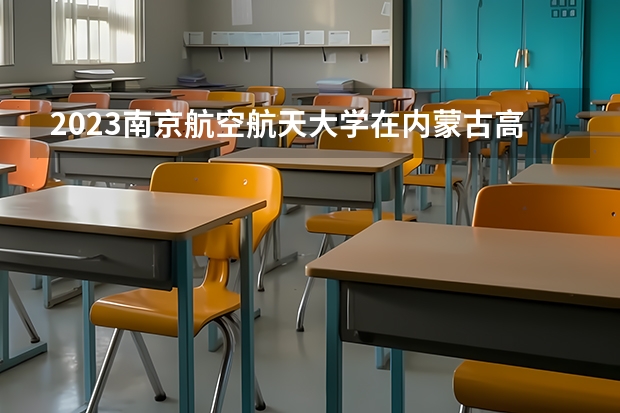 2023南京航空航天大学在内蒙古高考专业招生计划多少人(历年招生计划)