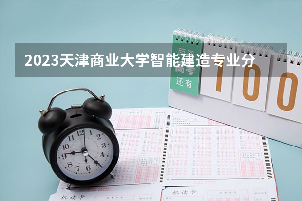 2023天津商业大学智能建造专业分数线是多少(历年分数线汇总)