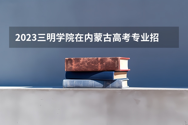 2023三明学院在内蒙古高考专业招生计划多少人(历年招生计划)