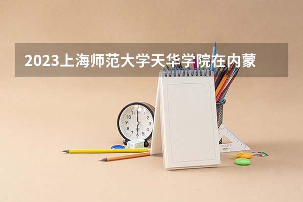 2023上海师范大学天华学院在内蒙古高考专业招生计划多少人(历年招生计划)