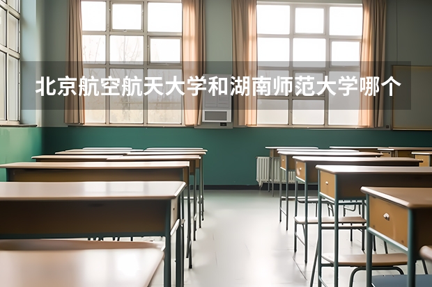 北京航空航天大学和湖南师范大学哪个好 历年录取分数线一览