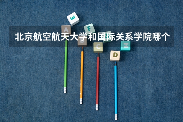 北京航空航天大学和国际关系学院哪个好 历年录取分数线一览