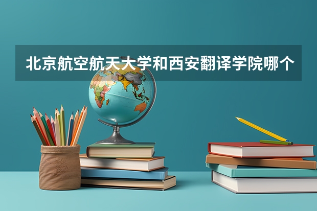 北京航空航天大学和西安翻译学院哪个好 历年录取分数线一览