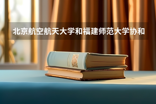 北京航空航天大学和福建师范大学协和学院哪个好 历年录取分数线一览